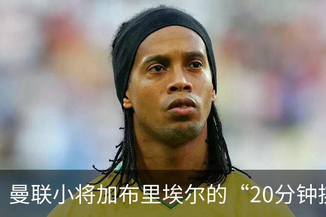 曼联小将加布里埃尔的“20分钟挑战”，合同谈判急需突破口！