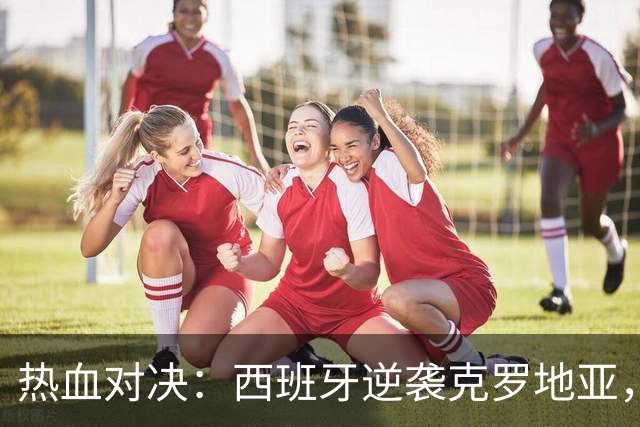热血对决：西班牙逆袭克罗地亚，英格兰轻取捷克！