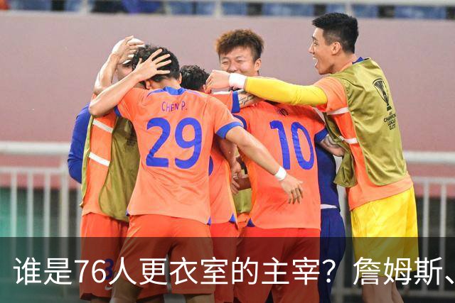 谁是76人更衣室的主宰？詹姆斯、恩比德和纳斯的责任大考