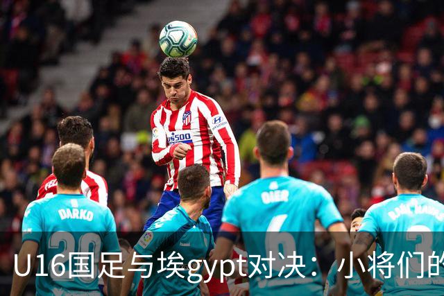 U16国足与埃gypt对决：小将们的勇气与智慧大比拼！